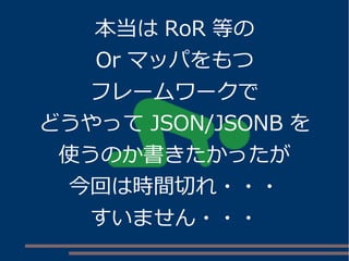 本当はRoR 等の 
Or マッパをもつ 
フレームワークで 
どうやってJSON/JSONB を 
使うのか書きたかったが 
今回は時間切れ・・・ 
すいません・・・ 
 