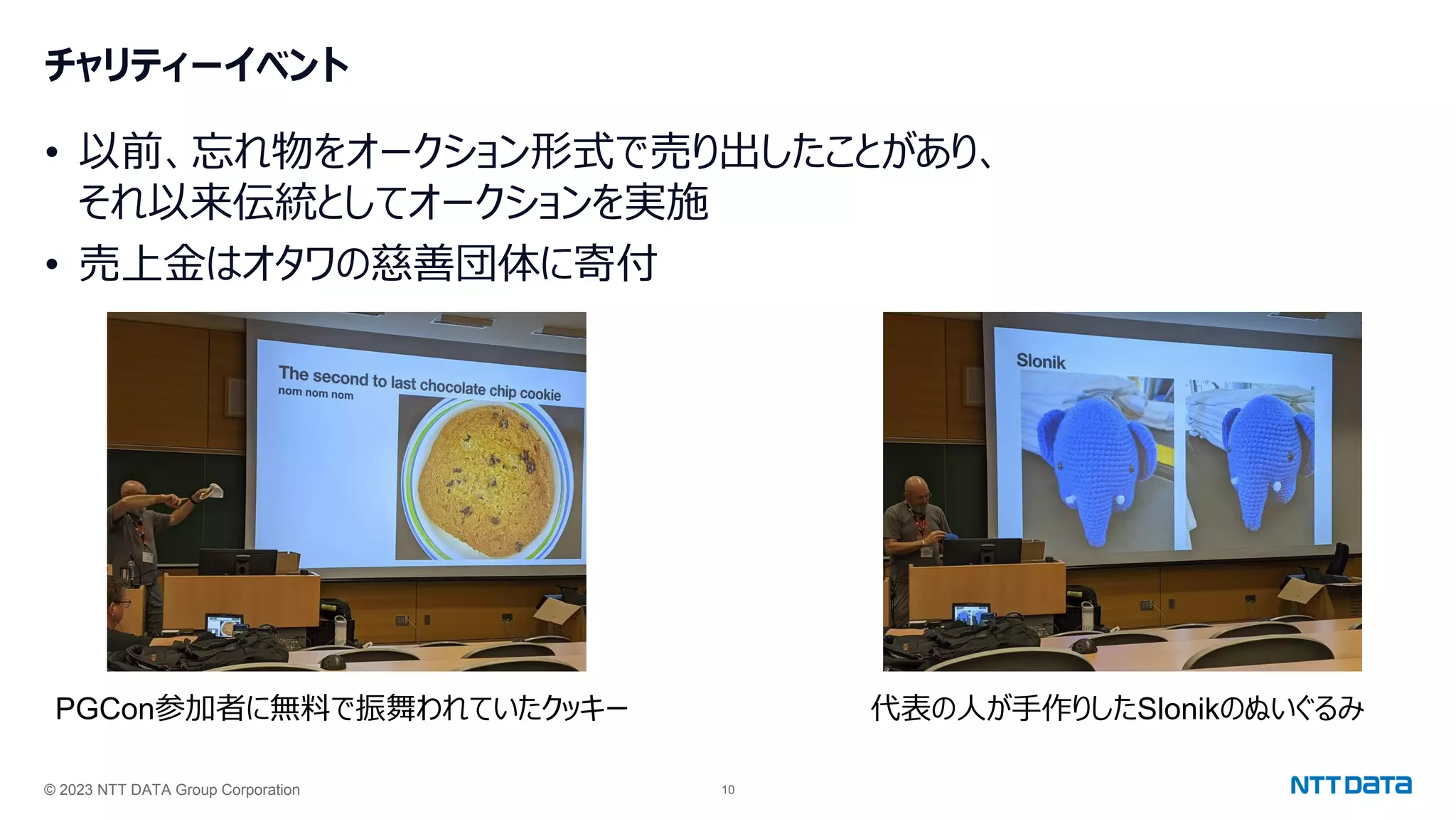 © 2023 NTT DATA Group Corporation 10
チャリティーイベント
• 以前、忘れ物をオークション形式で売り出したことがあり、
それ以来伝統としてオークションを実施
• 売上金はオタワの慈善団体に寄付
PGCon参加者に無料で振舞われていたクッキー 代表の人が手作りしたSlonikのぬいぐるみ
 