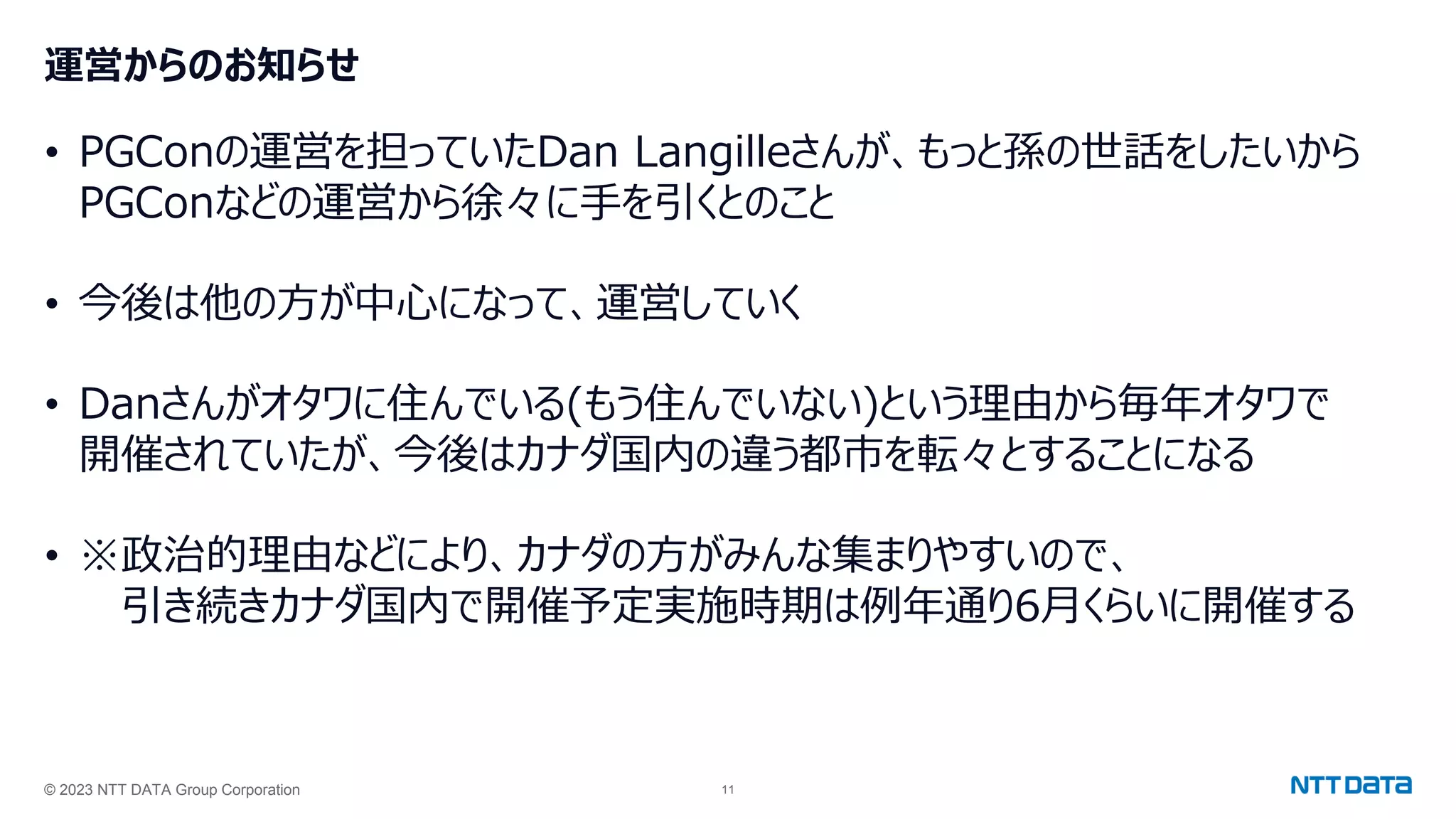 © 2023 NTT DATA Group Corporation 11
運営からのお知らせ
• PGConの運営を担っていたDan Langilleさんが、もっと孫の世話をしたいから
PGConなどの運営から徐々に手を引くとのこと
• 今後は他の方が中心になって、運営していく
• Danさんがオタワに住んでいる(もう住んでいない)という理由から毎年オタワで
開催されていたが、今後はカナダ国内の違う都市を転々とすることになる
• ※政治的理由などにより、カナダの方がみんな集まりやすいので、
引き続きカナダ国内で開催予定実施時期は例年通り6月くらいに開催する
 