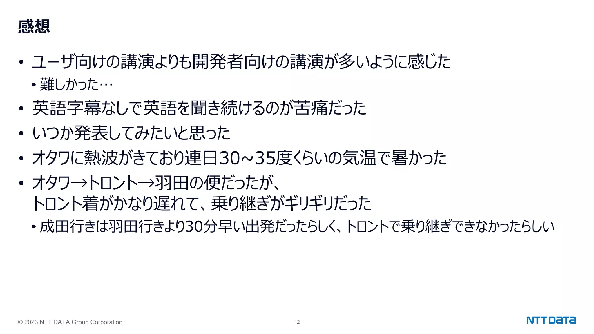 © 2023 NTT DATA Group Corporation 12
感想
• ユーザ向けの講演よりも開発者向けの講演が多いように感じた
• 難しかった…
• 英語字幕なしで英語を聞き続けるのが苦痛だった
• いつか発表してみたいと思った
• オタワに熱波がきており連日30~35度くらいの気温で暑かった
• オタワ→トロント→羽田の便だったが、
トロント着がかなり遅れて、乗り継ぎがギリギリだった
• 成田行きは羽田行きより30分早い出発だったらしく、トロントで乗り継ぎできなかったらしい
 