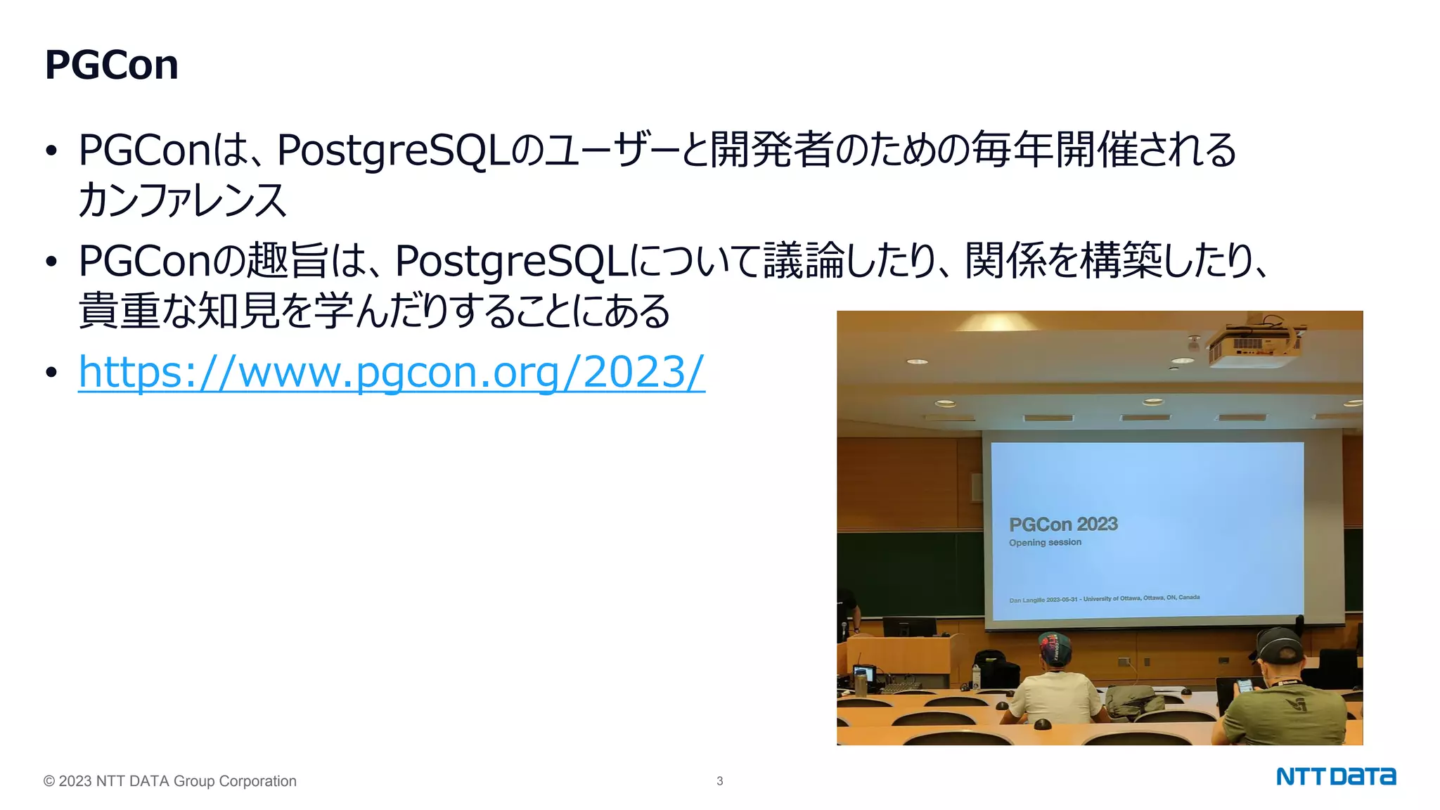 © 2023 NTT DATA Group Corporation 3
PGCon
• PGConは、PostgreSQLのユーザーと開発者のための毎年開催される
カンファレンス
• PGConの趣旨は、PostgreSQLについて議論したり、関係を構築したり、
貴重な知見を学んだりすることにある
• https://www.pgcon.org/2023/
 