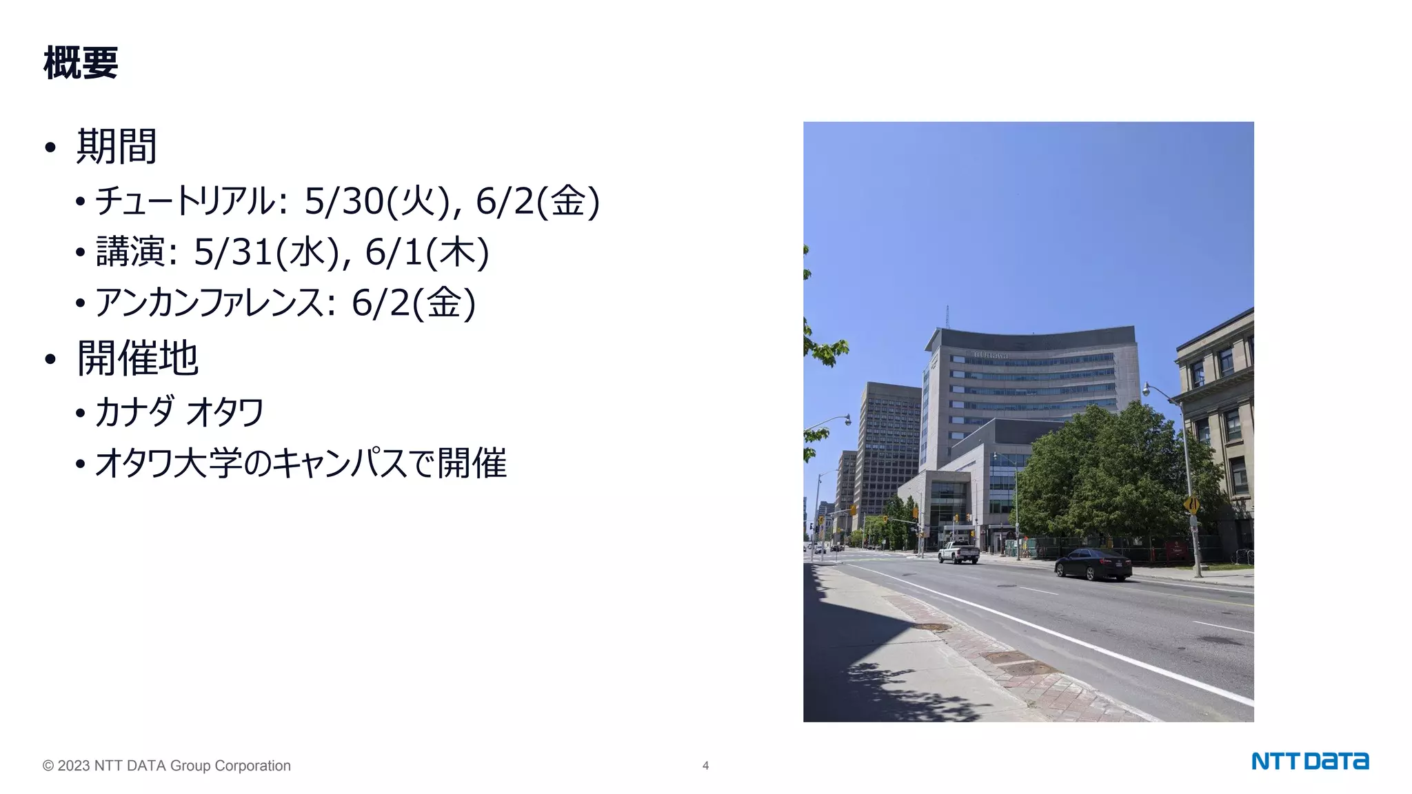 © 2023 NTT DATA Group Corporation 4
概要
• 期間
• チュートリアル: 5/30(火), 6/2(金)
• 講演: 5/31(水), 6/1(木)
• アンカンファレンス: 6/2(金)
• 開催地
• カナダ オタワ
• オタワ大学のキャンパスで開催
 