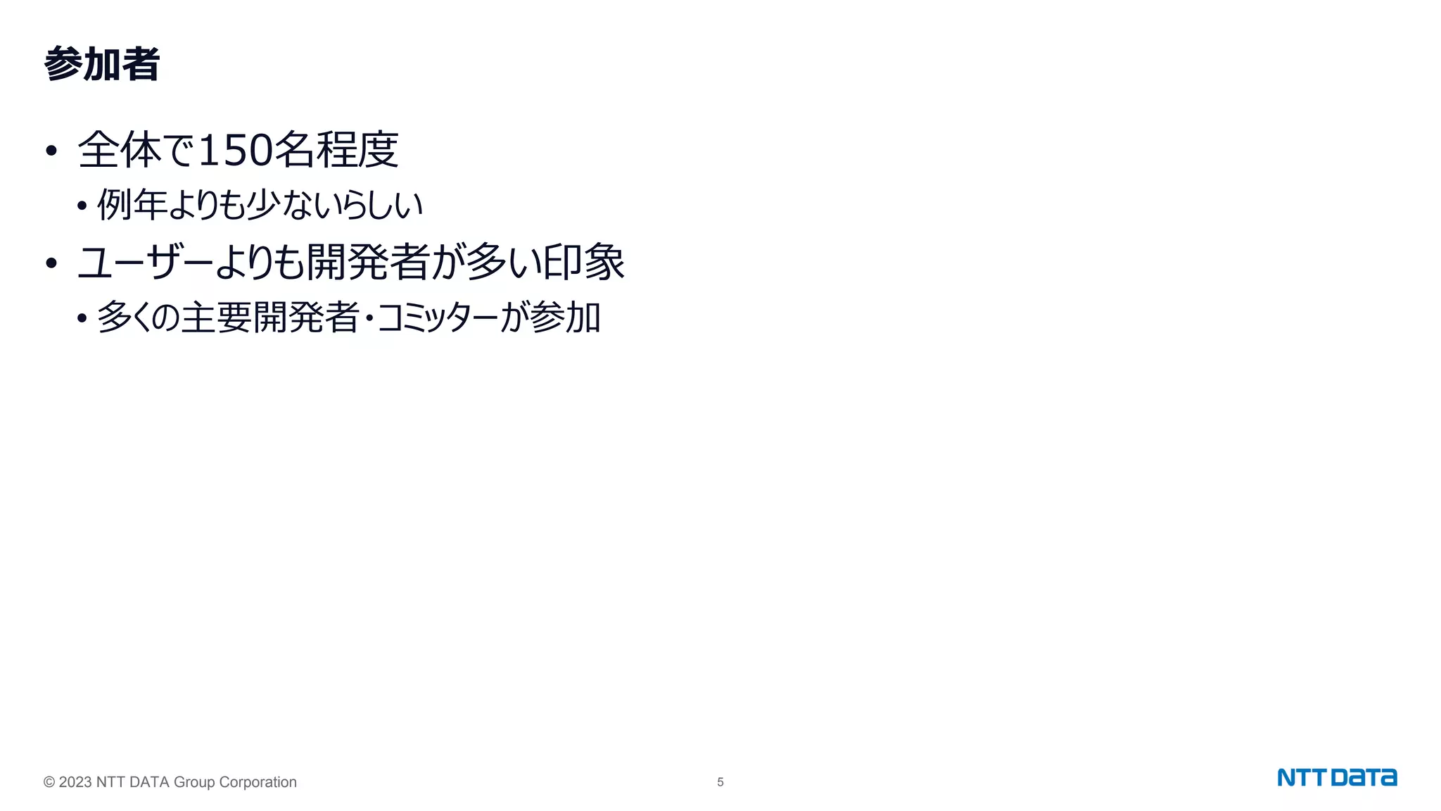 © 2023 NTT DATA Group Corporation 5
参加者
• 全体で150名程度
• 例年よりも少ないらしい
• ユーザーよりも開発者が多い印象
• 多くの主要開発者・コミッターが参加
 