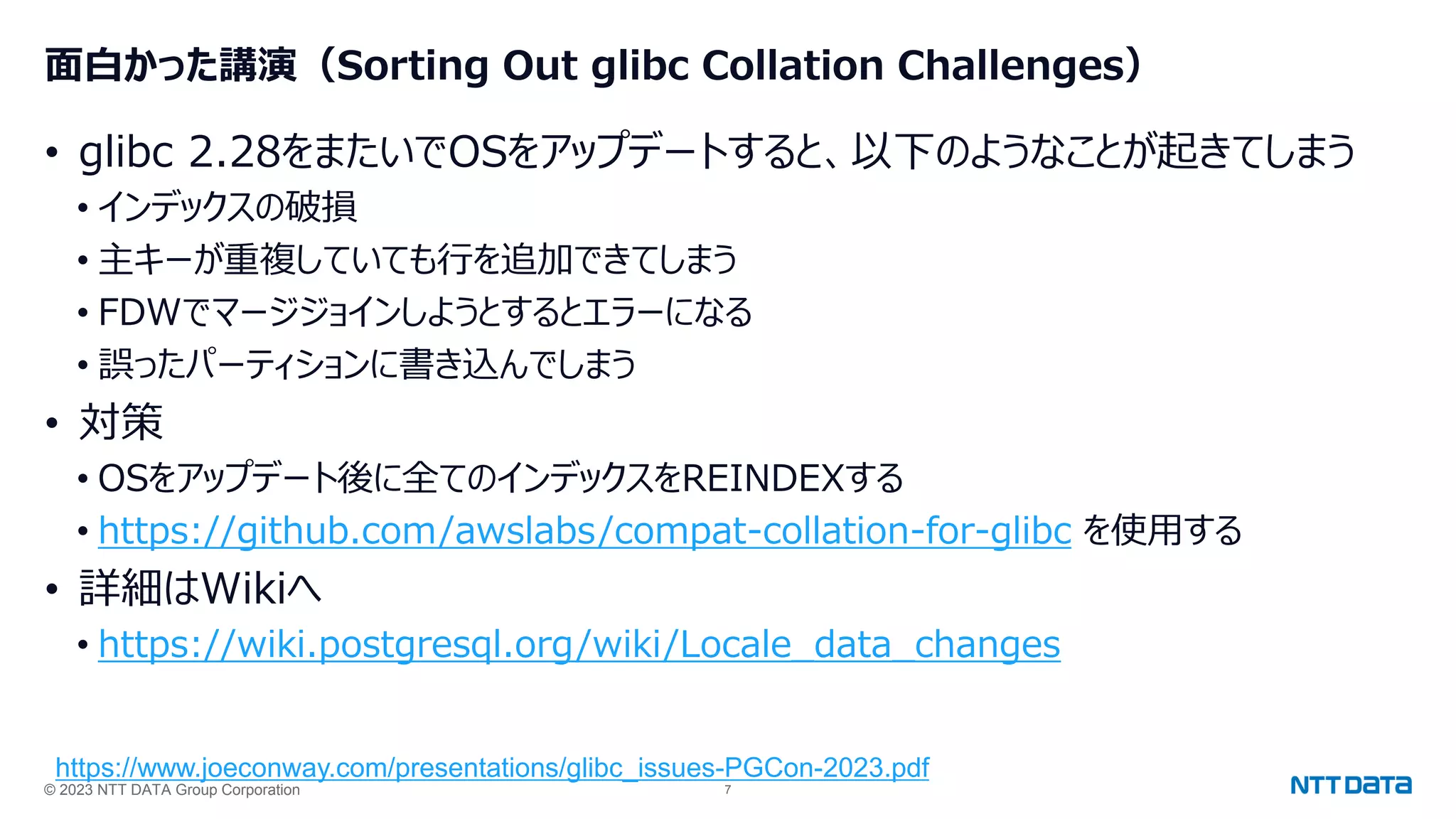 © 2023 NTT DATA Group Corporation 7
面白かった講演（Sorting Out glibc Collation Challenges）
• glibc 2.28をまたいでOSをアップデートすると、以下のようなことが起きてしまう
• インデックスの破損
• 主キーが重複していても行を追加できてしまう
• FDWでマージジョインしようとするとエラーになる
• 誤ったパーティションに書き込んでしまう
• 対策
• OSをアップデート後に全てのインデックスをREINDEXする
• https://github.com/awslabs/compat-collation-for-glibc を使用する
• 詳細はWikiへ
• https://wiki.postgresql.org/wiki/Locale_data_changes
https://www.joeconway.com/presentations/glibc_issues-PGCon-2023.pdf
 