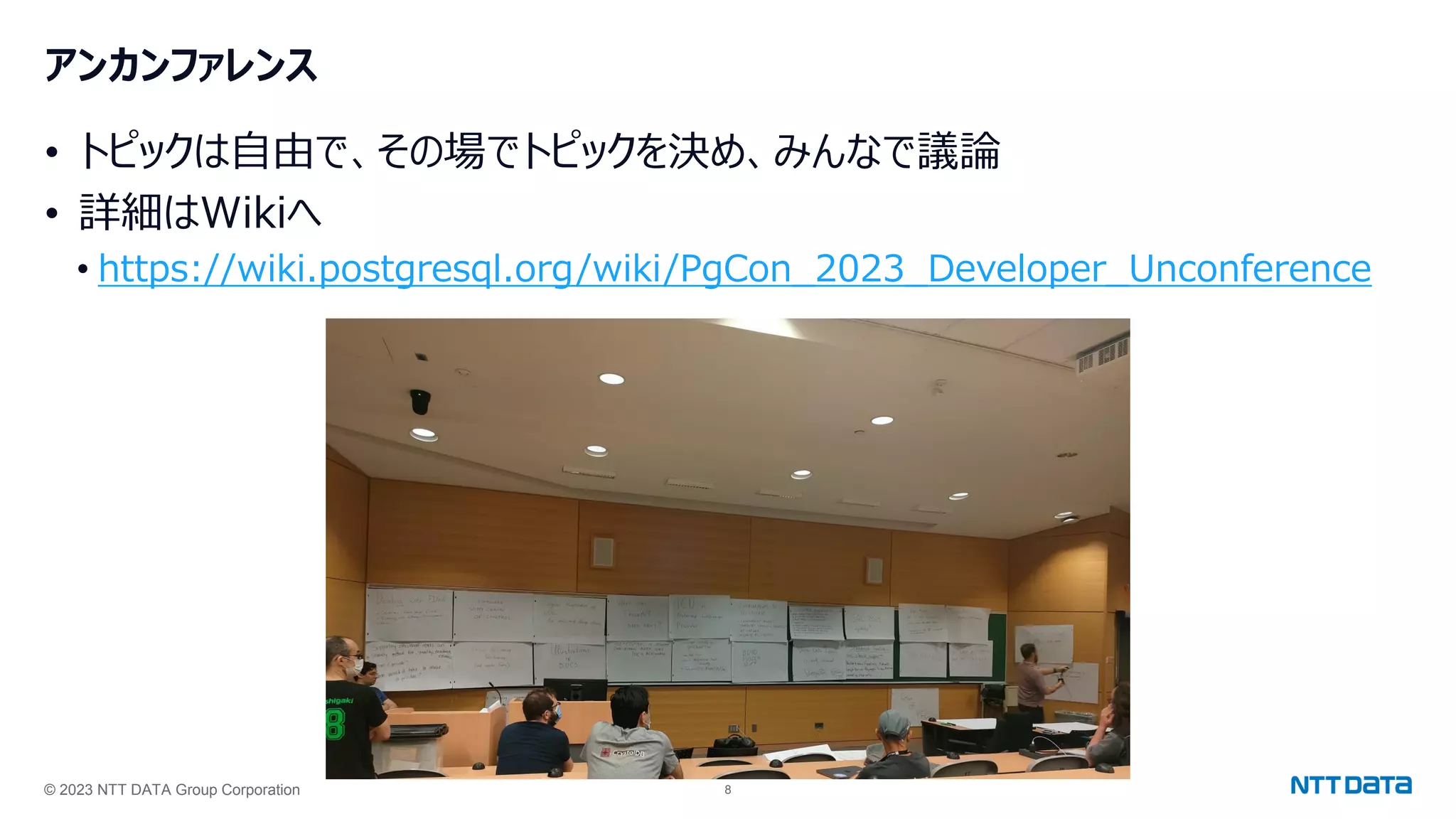 © 2023 NTT DATA Group Corporation 8
アンカンファレンス
• トピックは自由で、その場でトピックを決め、みんなで議論
• 詳細はWikiへ
• https://wiki.postgresql.org/wiki/PgCon_2023_Developer_Unconference
 