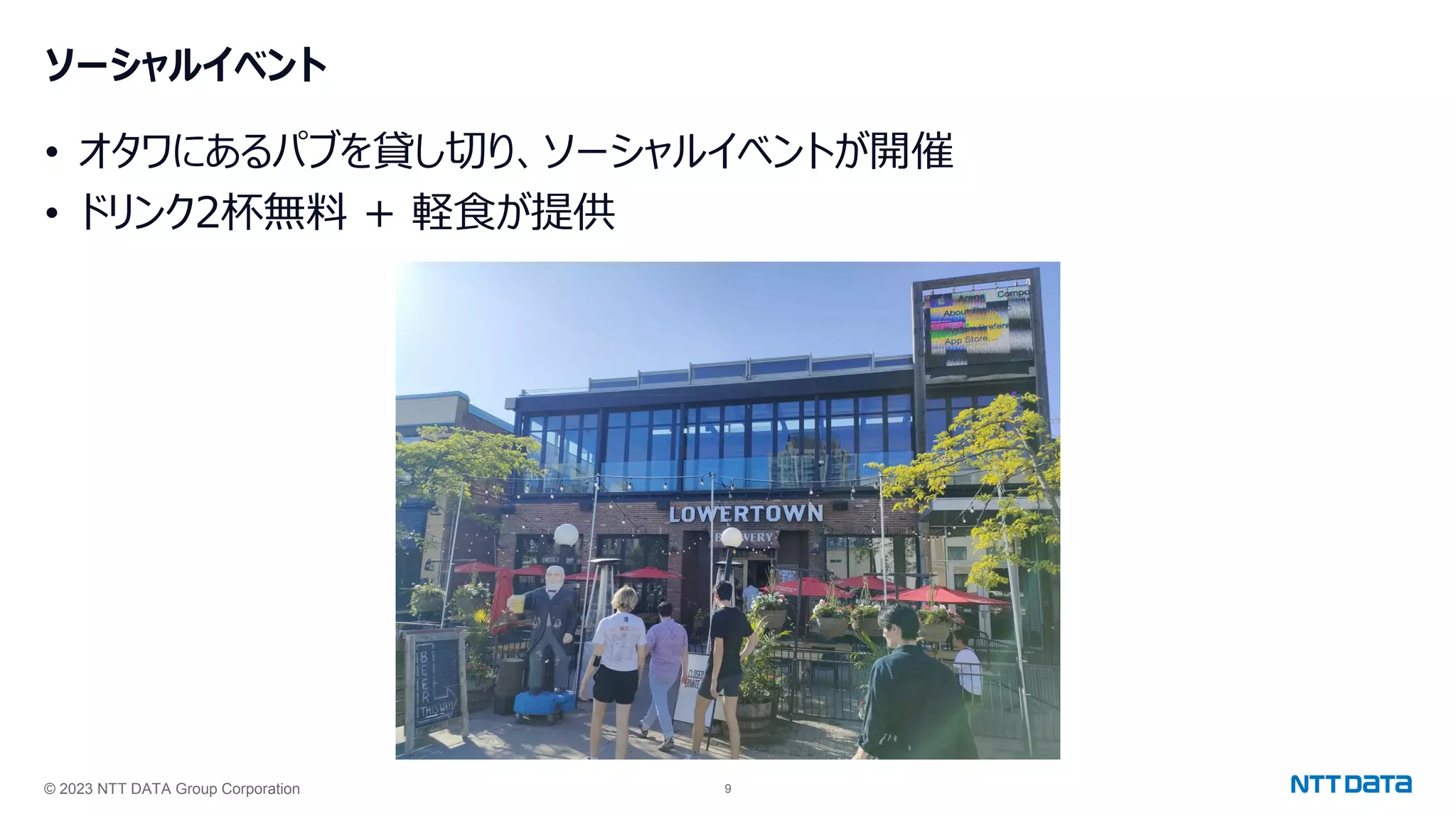 © 2023 NTT DATA Group Corporation 9
ソーシャルイベント
• オタワにあるパブを貸し切り、ソーシャルイベントが開催
• ドリンク2杯無料 + 軽食が提供
 