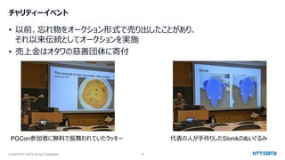 © 2023 NTT DATA Group Corporation 10
チャリティーイベント
• 以前、忘れ物をオークション形式で売り出したことがあり、
それ以来伝統としてオークションを実施
• 売上金はオタワの慈善団体に寄付
PGCon参加者に無料で振舞われていたクッキー 代表の人が手作りしたSlonikのぬいぐるみ
 