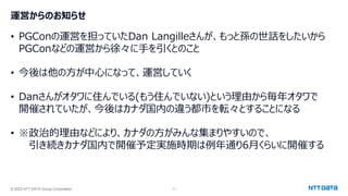 © 2023 NTT DATA Group Corporation 11
運営からのお知らせ
• PGConの運営を担っていたDan Langilleさんが、もっと孫の世話をしたいから
PGConなどの運営から徐々に手を引くとのこと
• 今後は他の方が中心になって、運営していく
• Danさんがオタワに住んでいる(もう住んでいない)という理由から毎年オタワで
開催されていたが、今後はカナダ国内の違う都市を転々とすることになる
• ※政治的理由などにより、カナダの方がみんな集まりやすいので、
引き続きカナダ国内で開催予定実施時期は例年通り6月くらいに開催する
 