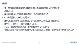 © 2023 NTT DATA Group Corporation 12
感想
• ユーザ向けの講演よりも開発者向けの講演が多いように感じた
• 難しかった…
• 英語字幕なしで英語を聞き続けるのが苦痛だった
• いつか発表してみたいと思った
• オタワに熱波がきており連日30~35度くらいの気温で暑かった
• オタワ→トロント→羽田の便だったが、
トロント着がかなり遅れて、乗り継ぎがギリギリだった
• 成田行きは羽田行きより30分早い出発だったらしく、トロントで乗り継ぎできなかったらしい
 