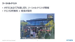 © 2023 NTT DATA Group Corporation 9
ソーシャルイベント
• オタワにあるパブを貸し切り、ソーシャルイベントが開催
• ドリンク2杯無料 + 軽食が提供
 
