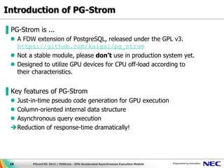 Introduction of PG-Strom

▌PG-Strom is ...
  A FDW extension of PostgreSQL, released under the GPL v3.
   https://github.com/kaigai/pg_strom
  Not a stable module, please don’t use in production system yet.
  Designed to utilize GPU devices for CPU off-load according to
   their characteristics.


▌Key features of PG-Strom
  Just-in-time pseudo code generation for GPU execution
  Column-oriented internal data structure
  Asynchronous query execution
 Reduction of response-time dramatically!




 19      PGconf.EU 2012 / PGStrom - GPU Accelerated Asynchronous Execution Module
 