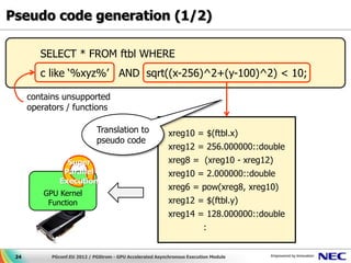 Pseudo code generation (1/2)

         SELECT * FROM ftbl WHERE
         c like ‘%xyz%’ AND sqrt((x-256)^2+(y-100)^2) < 10;

      contains unsupported
      operators / functions

                              Translation to                xreg10 = $(ftbl.x)
                              pseudo code
                                                            xreg12 = 256.000000::double
                 Super                                      xreg8 = (xreg10 - xreg12)
                Parallel                                    xreg10 = 2.000000::double
               Execution
                                                            xreg6 = pow(xreg8, xreg10)
          GPU Kernel
           Function                                         xreg12 = $(ftbl.y)
                                                            xreg14 = 128.000000::double
                                                                          :


 24         PGconf.EU 2012 / PGStrom - GPU Accelerated Asynchronous Execution Module
 