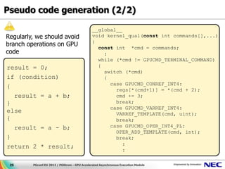 Pseudo code generation (2/2)

                                               __global__
Regularly, we should avoid                     void kernel_qual(const int commands[],...)
                                               {
branch operations on GPU                         const int *cmd = commands;
code                                               :
                                                 while (*cmd != GPUCMD_TERMINAL_COMMAND)
result = 0;                                      {
                                                   switch (*cmd)
if (condition)                                     {
                                                     case GPUCMD_CONREF_INT4:
{
                                                       regs[*(cmd+1)] = *(cmd + 2);
  result = a + b;                                      cmd += 3;
}                                                      break;
                                                     case GPUCMD_VARREF_INT4:
else                                                   VARREF_TEMPLATE(cmd, uint);
{                                                      break;
  result = a - b;                                    case GPUCMD_OPER_INT4_PL:
                                                       OPER_ADD_TEMPLATE(cmd, int);
}                                                      break;
                                                          :
return 2 * result;
                                                          :

 25      PGconf.EU 2012 / PGStrom - GPU Accelerated Asynchronous Execution Module
 