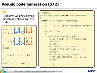 Pseudo code generation (2/2)

                                               __global__
Regularly, we should avoid                     void kernel_qual(const int commands[],...)
                                               {
branch operations on GPU                         const int *cmd = commands;
code                                               :
                                                 while (*cmd != GPUCMD_TERMINAL_COMMAND)
result = 0;                                      {
                                                   switch (*cmd)
if (condition)                                     {
                                                     case GPUCMD_CONREF_INT4:
{
                                                       regs[*(cmd+1)] = *(cmd + 2);
  result = a + b;                                      cmd += 3;
}                                                      break;
                                                     case GPUCMD_VARREF_INT4:
else                                                   VARREF_TEMPLATE(cmd, uint);
{                                                      break;
  result = a - b;                                    case GPUCMD_OPER_INT4_PL:
                                                       OPER_ADD_TEMPLATE(cmd, int);
}                                                      break;
                                                          :
return 2 * result;
                                                          :

 27      PGconf.EU 2012 / PGStrom - GPU Accelerated Asynchronous Execution Module
 