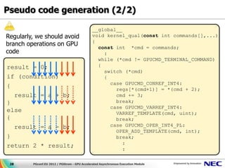 Pseudo code generation (2/2)

                                               __global__
Regularly, we should avoid                     void kernel_qual(const int commands[],...)
                                               {
branch operations on GPU                         const int *cmd = commands;
code                                               :
                                                 while (*cmd != GPUCMD_TERMINAL_COMMAND)
result = 0;                                      {
                                                   switch (*cmd)
if (condition)                                     {
                                                     case GPUCMD_CONREF_INT4:
{
                                                       regs[*(cmd+1)] = *(cmd + 2);
  result = a + b;                                      cmd += 3;
}                                                      break;
                                                     case GPUCMD_VARREF_INT4:
else                                                   VARREF_TEMPLATE(cmd, uint);
{                                                      break;
  result = a - b;                                    case GPUCMD_OPER_INT4_PL:
                                                       OPER_ADD_TEMPLATE(cmd, int);
}                                                      break;
                                                          :
return 2 * result;
                                                          :

 28      PGconf.EU 2012 / PGStrom - GPU Accelerated Asynchronous Execution Module
 