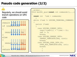 Pseudo code generation (2/2)

                                               __global__
Regularly, we should avoid                     void kernel_qual(const int commands[],...)
                                               {
branch operations on GPU                         const int *cmd = commands;
code                                               :
                                                 while (*cmd != GPUCMD_TERMINAL_COMMAND)
result = 0;                                      {
                                                   switch (*cmd)
if (condition)                                     {
                                                     case GPUCMD_CONREF_INT4:
{
                                                       regs[*(cmd+1)] = *(cmd + 2);
  result = a + b;                                      cmd += 3;
}                                                      break;
                                                     case GPUCMD_VARREF_INT4:
else                                                   VARREF_TEMPLATE(cmd, uint);
{                                                      break;
  result = a - b;                                    case GPUCMD_OPER_INT4_PL:
                                                       OPER_ADD_TEMPLATE(cmd, int);
}                                                      break;
                                                          :
return 2 * result;
                                                          :

 29      PGconf.EU 2012 / PGStrom - GPU Accelerated Asynchronous Execution Module
 