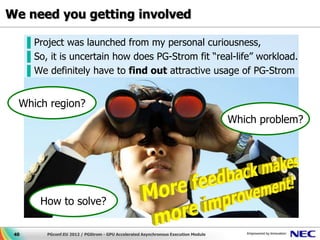 We need you getting involved

      ▌Project was launched from my personal curiousness,
      ▌So, it is uncertain how does PG-Strom fit “real-life” workload.
      ▌We definitely have to find out attractive usage of PG-Strom


  Which region?
                                                                                     Which problem?




         How to solve?

 40       PGconf.EU 2012 / PGStrom - GPU Accelerated Asynchronous Execution Module
 