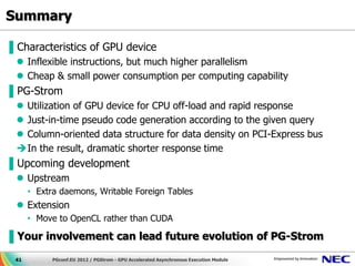 Summary

▌Characteristics of GPU device
  Inflexible instructions, but much higher parallelism
  Cheap & small power consumption per computing capability
▌PG-Strom
  Utilization of GPU device for CPU off-load and rapid response
  Just-in-time pseudo code generation according to the given query
  Column-oriented data structure for data density on PCI-Express bus
 In the result, dramatic shorter response time
▌Upcoming development
  Upstream
      • Extra daemons, Writable Foreign Tables
  Extension
      • Move to OpenCL rather than CUDA

▌Your involvement can lead future evolution of PG-Strom

 41         PGconf.EU 2012 / PGStrom - GPU Accelerated Asynchronous Execution Module
 