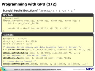 Programming with GPU (1/2)
Example) Parallel Execution of “sqrt(Xi^2 + Yi^2) < Zi”
GPU Code
__kernel void
sample_func(bool result[], float x[], float y[], float z[]) {
    int i = get_global_id(0);

        result[i] = (bool)(sqrt(x[i]^2 + y[i]^2) < z[i]);
}

Host Code
#define N   (1<<20)
size_t g_itemsz = N / 1024;
size_t l_itemsz = 1024;
/* Acquire device memory and data transfer (host -> device) */
X = clCreateBuffer(cxt, CL_MEM_READ_WRITE, sizeof(float)*N, NULL, &r);
clEnqueueWriteBuffer(cmdq, X, CL_TRUE, sizeof(float)*N, ...);
/* Set argument of the kernel code */
clSetKernelArg(kernel, 1, sizeof(cl_mem), (void *)&X);
/* Invoke device kernel */
clEnqueueNDRangeKernel(cmdq, kernel, 1, &g_itemsz, &l_itemsz, ...);

    5       PGconf.EU 2012 / PGStrom - GPU Accelerated Asynchronous Execution Module
 