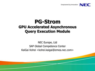 PG-Strom
GPU Accelerated Asynchronous
  Query Execution Module

               NEC Europe, Ltd
        SAP Global Competence Center
 KaiGai Kohei <kohei.kaigai@emea.nec.com>
 