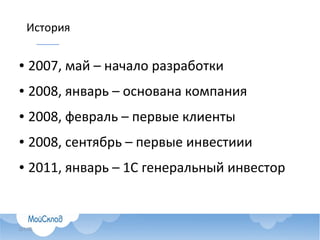 ● 2007, май – начало разработки, выбран PostgreSQL в качестве БД, 4 программиста
● 2008, январь – зарегистрирована компания, 2 программиста
● 2008, февраль – первые клиенты
● 2008, август – аккаунтер и программист
● 2008, сентябрь – первые инвестиции от основателей Skype, помогло общее
знакомство с PostgreSQL
● 2010, март – директор по развитию и маркетингу
● 2011, январь – 1С генеральный инвестор
● 2011, март – 4 программиста и тестировщик
● В настоящее время – всего 32 человека в Москве и Нижнем Новгороде
История
 
