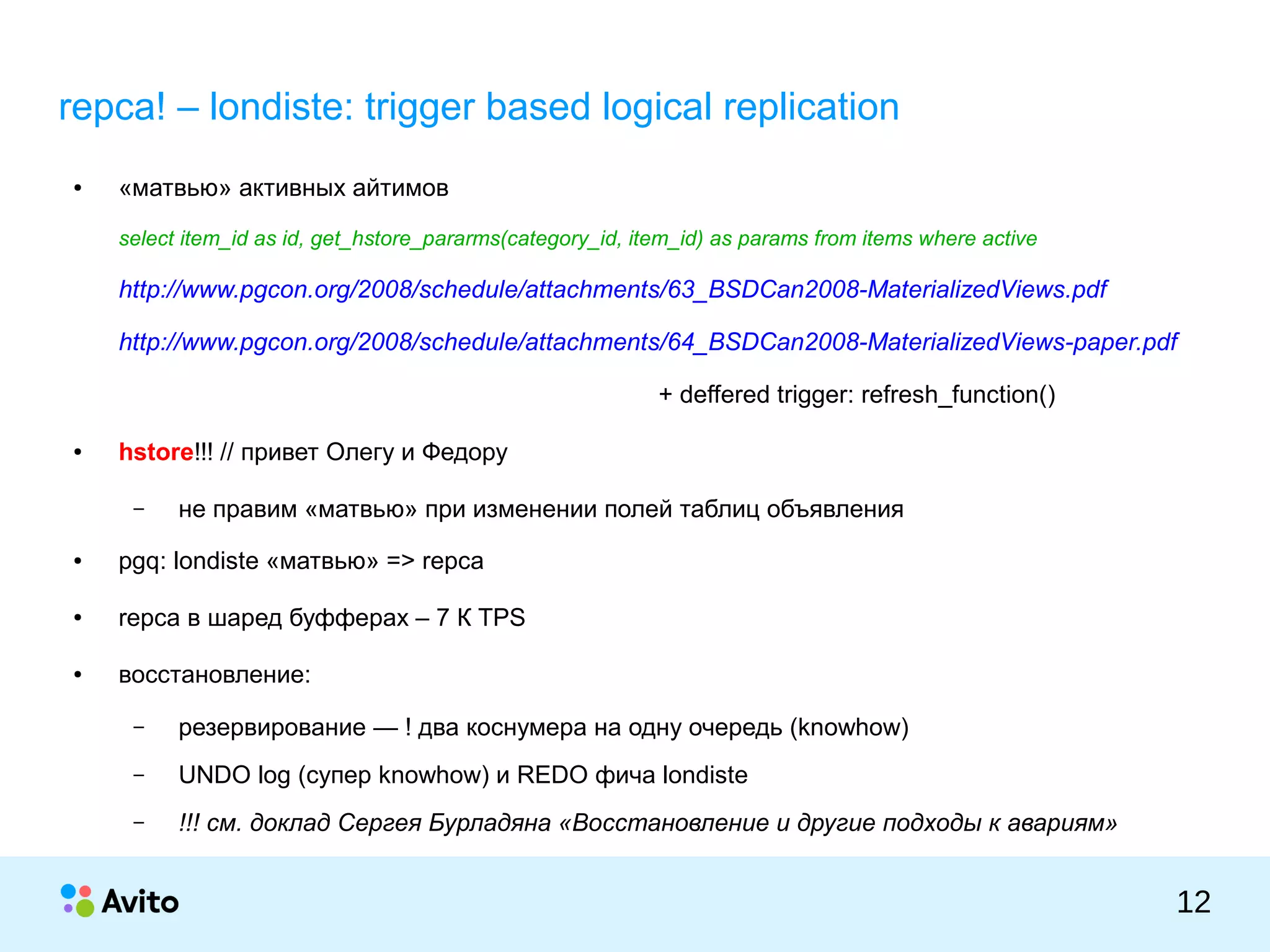 КОЛОНТИТУЛ:ТЕМАПРЕЗЕНТАЦИИ
12
repca! – londiste: trigger based logical replication
● «матвью» активных айтимов
select item_id as id, get_hstore_pararms(category_id, item_id) as params from items where active
http://www.pgcon.org/2008/schedule/attachments/63_BSDCan2008-MaterializedViews.pdf
http://www.pgcon.org/2008/schedule/attachments/64_BSDCan2008-MaterializedViews-paper.pdf
+ deffered trigger: refresh_function()
● hstore!!! // привет Олегу и Федору
– не правим «матвью» при изменении полей таблиц объявления
● pgq: londiste «матвью» => repca
● repca в шаред буфферах – 7 К TPS
● восстановление:
– резервирование — ! два коснумера на одну очередь (knowhow)
– UNDO log (супер knowhow) и REDO фича londiste
– !!! см. доклад Сергея Бурладяна «Восстановление и другие подходы к авариям»
 