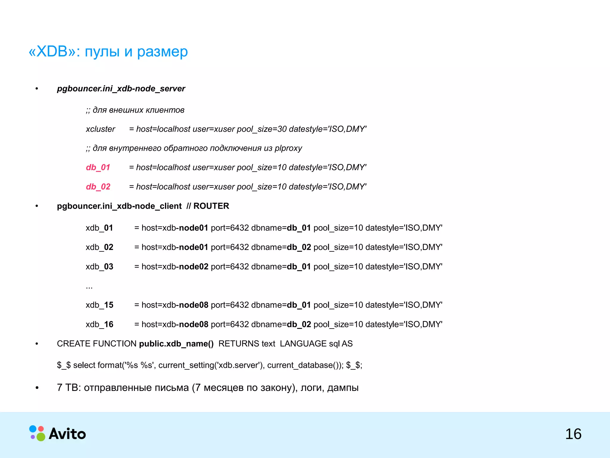 КОЛОНТИТУЛ:ТЕМАПРЕЗЕНТАЦИИ
16
«XDB»: пулы и размер
● pgbouncer.ini_xdb-node_server
;; для внешних клиентов
xcluster = host=localhost user=xuser pool_size=30 datestyle='ISO,DMY'
;; для внутреннего обратного подключения из plproxy
db_01 = host=localhost user=xuser pool_size=10 datestyle='ISO,DMY'
db_02 = host=localhost user=xuser pool_size=10 datestyle='ISO,DMY'
● pgbouncer.ini_xdb-node_client // ROUTER
xdb_01 = host=xdb-node01 port=6432 dbname=db_01 pool_size=10 datestyle='ISO,DMY'
xdb_02 = host=xdb-node01 port=6432 dbname=db_02 pool_size=10 datestyle='ISO,DMY'
xdb_03 = host=xdb-node02 port=6432 dbname=db_01 pool_size=10 datestyle='ISO,DMY'
...
xdb_15 = host=xdb-node08 port=6432 dbname=db_01 pool_size=10 datestyle='ISO,DMY'
xdb_16 = host=xdb-node08 port=6432 dbname=db_02 pool_size=10 datestyle='ISO,DMY'
● CREATE FUNCTION public.xdb_name() RETURNS text LANGUAGE sql AS
$_$ select format('%s %s', current_setting('xdb.server'), current_database()); $_$;
● 7 TB: отправленные письма (7 месяцев по закону), логи, дампы
 