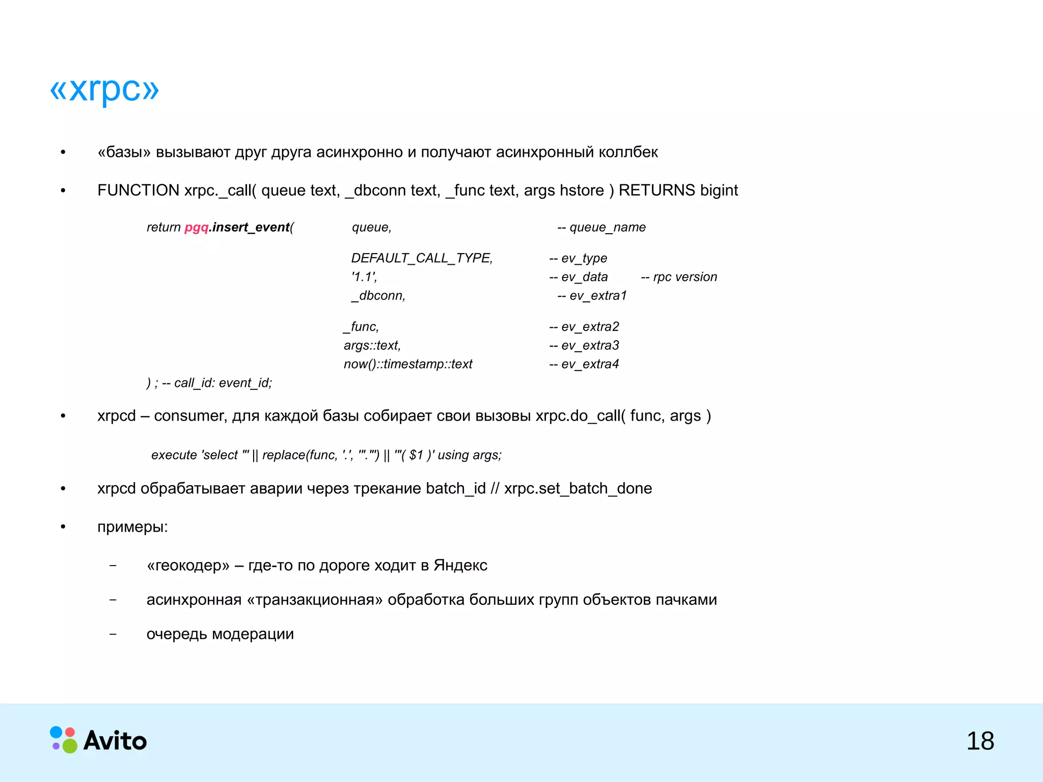 КОЛОНТИТУЛ:ТЕМАПРЕЗЕНТАЦИИ
18
«xrpc»
● «базы» вызывают друг друга асинхронно и получают асинхронный коллбек
● FUNCTION xrpc._call( queue text, _dbconn text, _func text, args hstore ) RETURNS bigint
return pgq.insert_event( queue, -- queue_name
DEFAULT_CALL_TYPE, -- ev_type
'1.1', -- ev_data -- rpc version
_dbconn, -- ev_extra1
_func, -- ev_extra2
args::text, -- ev_extra3
now()::timestamp::text -- ev_extra4
) ; -- call_id: event_id;
● xrpcd – consumer, для каждой базы собирает свои вызовы xrpc.do_call( func, args )
execute 'select "' || replace(func, '.', '"."') || '"( $1 )' using args;
● xrpcd обрабатывает аварии через трекание batch_id // xrpc.set_batch_done
● примеры:
– «геокодер» – где-то по дороге ходит в Яндекс
– асинхронная «транзакционная» обработка больших групп объектов пачками
– очередь модерации
 