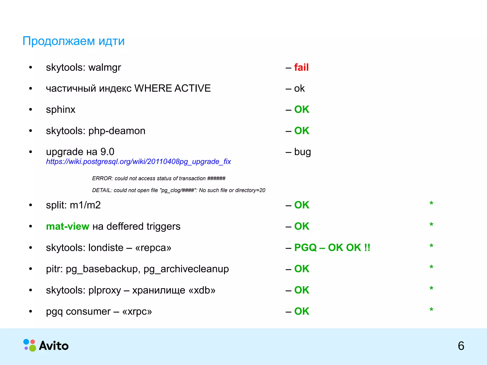 КОЛОНТИТУЛ:ТЕМАПРЕЗЕНТАЦИИ
6
Продолжаем идти
● skytools: walmgr – fail
● частичный индекс WHERE ACTIVE – ok
● sphinx – OK
● skytools: php-deamon – OK
● upgrade на 9.0 – bug
https://wiki.postgresql.org/wiki/20110408pg_upgrade_fix
ERROR: could not access status of transaction ######
DETAIL: could not open file "pg_clog/####": No such file or directory=20
● split: m1/m2 – OK *
● mat-view на deffered triggers – OK *
● skytools: londiste – «repca» – PGQ – OK OK !! *
● pitr: pg_basebackup, pg_archivecleanup – OK *
● skytools: plproxy – хранилище «xdb» – OK *
● pgq consumer – «xrpc» – OK *
 