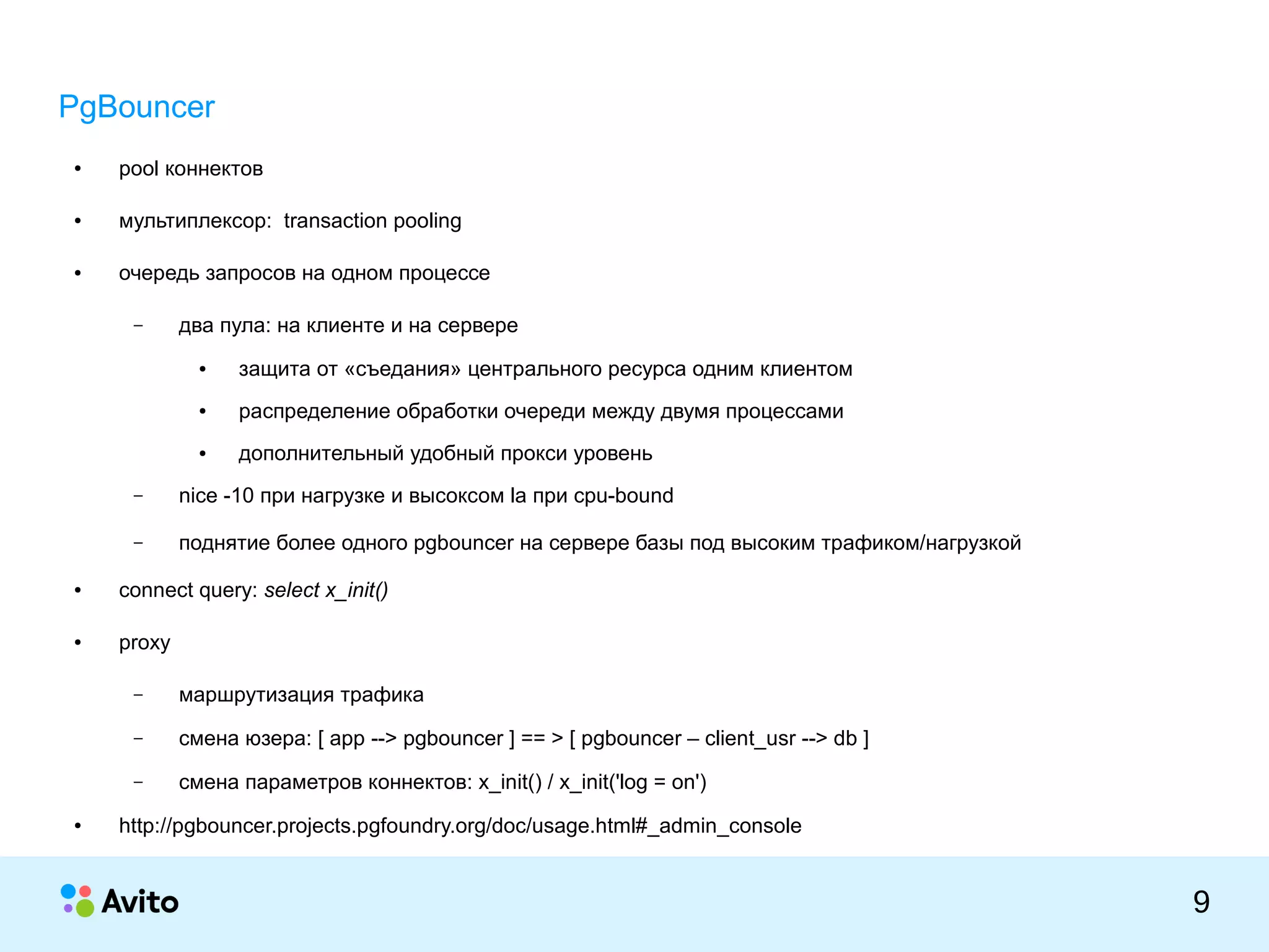 КОЛОНТИТУЛ:ТЕМАПРЕЗЕНТАЦИИ
9
PgBouncer
● pool коннектов
● мультиплексор: transaction pooling
● очередь запросов на одном процессе
– два пула: на клиенте и на сервере
● защита от «съедания» центрального ресурса одним клиентом
● распределение обработки очереди между двумя процессами
● дополнительный удобный прокси уровень
– nice -10 при нагрузке и высоксом la при cpu-bound
– поднятие более одного pgbouncer на сервере базы под высоким трафиком/нагрузкой
● connect query: select x_init()
● proxy
– маршрутизация трафика
– смена юзера: [ app --> pgbouncer ] == > [ pgbouncer – client_usr --> db ]
– смена параметров коннектов: x_init() / x_init('log = on')
● http://pgbouncer.projects.pgfoundry.org/doc/usage.html#_admin_console
 