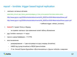 КОЛОНТИТУЛ:ТЕМАПРЕЗЕНТАЦИИ
12
repca! – londiste: trigger based logical replication
● «матвью» активных айтимов
select item_id as id, get_hstore_pararms(category_id, item_id) as params from items where active
http://www.pgcon.org/2008/schedule/attachments/63_BSDCan2008-MaterializedViews.pdf
http://www.pgcon.org/2008/schedule/attachments/64_BSDCan2008-MaterializedViews-paper.pdf
+ deffered trigger: refresh_function()
● hstore!!! // привет Олегу и Федору
– не правим «матвью» при изменении полей таблиц объявления
● pgq: londiste «матвью» => repca
● repca в шаред буфферах – 7 К TPS
● восстановление:
– резервирование — ! два коснумера на одну очередь (knowhow)
– UNDO log (супер knowhow) и REDO фича londiste
– !!! см. доклад Сергея Бурладяна «Восстановление и другие подходы к авариям»
 