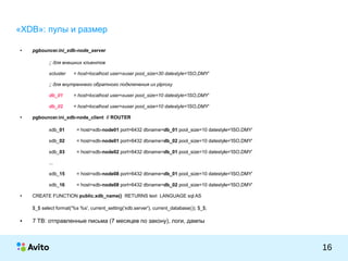 КОЛОНТИТУЛ:ТЕМАПРЕЗЕНТАЦИИ
16
«XDB»: пулы и размер
● pgbouncer.ini_xdb-node_server
;; для внешних клиентов
xcluster = host=localhost user=xuser pool_size=30 datestyle='ISO,DMY'
;; для внутреннего обратного подключения из plproxy
db_01 = host=localhost user=xuser pool_size=10 datestyle='ISO,DMY'
db_02 = host=localhost user=xuser pool_size=10 datestyle='ISO,DMY'
● pgbouncer.ini_xdb-node_client // ROUTER
xdb_01 = host=xdb-node01 port=6432 dbname=db_01 pool_size=10 datestyle='ISO,DMY'
xdb_02 = host=xdb-node01 port=6432 dbname=db_02 pool_size=10 datestyle='ISO,DMY'
xdb_03 = host=xdb-node02 port=6432 dbname=db_01 pool_size=10 datestyle='ISO,DMY'
...
xdb_15 = host=xdb-node08 port=6432 dbname=db_01 pool_size=10 datestyle='ISO,DMY'
xdb_16 = host=xdb-node08 port=6432 dbname=db_02 pool_size=10 datestyle='ISO,DMY'
● CREATE FUNCTION public.xdb_name() RETURNS text LANGUAGE sql AS
$_$ select format('%s %s', current_setting('xdb.server'), current_database()); $_$;
● 7 TB: отправленные письма (7 месяцев по закону), логи, дампы
 