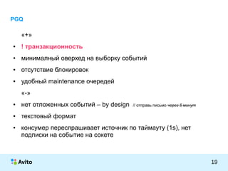 КОЛОНТИТУЛ:ТЕМАПРЕЗЕНТАЦИИ
19
PGQ
«+»
● ! транзакционность
● минималный оверхед на выборку событий
● отсутствие блокировок
● удобный maintenance очередей
«-»
● нет отложенных событий – by design // отправь письмо через 5 минут
● текстовый формат
● консумер переспрашивает источник по таймауту (1s), нет
подписки на событие на сокете
 