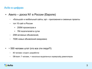 КОЛОНТИТУЛ:ТЕМАПРЕЗЕНТАЦИИ
3
Avito в цифрах
● Авито – доска N1 в России (Европе)
– «большой» и мобильный сайты; api – приложения и смежные проекты
– топ 10 сайт в России
● 250M просмотров и
● 7M посетителей в сутки
– 25M активных объявлений,
– 700K новых объявлений ежедневно
● ~ 500 человек штат (кто все эти люди?!)
– 80 человек «отдел» разработки
– DB-team: 7 человек, + несколько выделенных серверсайд девелоперов
 