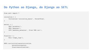 Do Python ao Django, do Django ao SETL
from setl import *
inicializa = [
Initialize(‘inicializa_banco’, force=True),
]
extrai = [
SQL(‘produtos’),
SQL(‘pessoas’),
CSV(‘pedidos_externos’, file=’PED.csv’),
]
finaliza = [
Run(‘limpa_logs’),
]
SETL.run(initializers=inicializa,
extractors=extrai,
finalizers=finaliza);
 