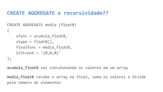 CREATE AGGREGATE e recursividade??
CREATE AGGREGATE media (float8)
(
sfunc = acumula_float8,
stype = float8[],
finalfunc = media_float8,
initcond = '{0,0,0}'
);
acumula_float8 vai concatenando os valores em um array
media_float8 recebe o array no final, soma os valores e divide
pelo número de elementos
 