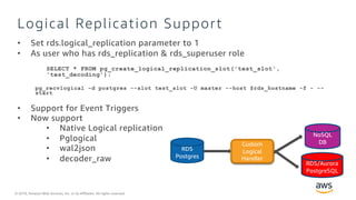 © 2019, Amazon Web Services, Inc. or its Affiliates. All rights reserved.
Logical Replication Support
• Set rds.logical_replication parameter to 1
• As user who has rds_replication & rds_superuser role
SELECT * FROM pg_create_logical_replication_slot('test_slot',
'test_decoding');
pg_recvlogical -d postgres --slot test_slot -U master --host $rds_hostname -f - --
start
• Support for Event Triggers
• Now support
• Native Logical replication
• Pglogical
• wal2json
• decoder_raw
RDS
Postgres
RDS
Postgres
Logical
Replica
Redshift
EC2
Postgres
On
Premise
Postgres
DMS
RDS/Aurora
PostgreSQL
Custom
Logical
Handler
NoSQL
DB
 