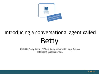 Introducing a conversational agent called

Betty
Collette Curry, James O’Shea, Keeley Crockett, Laura Brown
Intelligent Systems Group

1 of 15

 