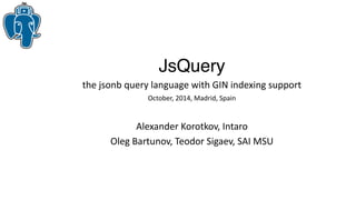 JsQuery
the jsonb query language with GIN indexing support
October, 2014, Madrid, Spain
Alexander Korotkov, Intaro
Oleg Bartunov, Teodor Sigaev, SAI MSU
 