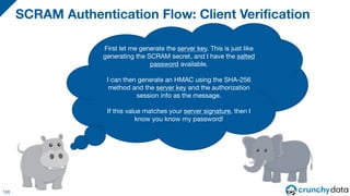 SCRAM Authentication Flow: Client Verification
100
First let me generate the server key. This is just like
generating the SCRAM secret, and I have the salted
password available.
I can then generate an HMAC using the SHA-256
method and the server key and the authorization
session info as the message.
If this value matches your server signature, then I
know you know my password!
 