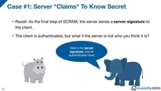 • Recall: As the final step of SCRAM, the server sends a server signature to
the client.
• The client is authenticated, but what if the server is not who you think it is?
Case #1: Server "Claims" To Know Secret
106
Here's my server
signature, you're
authenticated now!
 