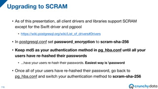 • As of this presentation, all client drivers and libraries support SCRAM
except for the Swift driver and pgpool
• https://wiki.postgresql.org/wiki/List_of_drivers#Drivers
• In postgresql.conf set password_encryption to scram-sha-256
• Keep md5 as your authentication method in pg_hba.conf until all your
users have re-hashed their passwords
• ...have your users re-hash their passwords. Easiest way is password
• Once all of your users have re-hashed their password, go back to
pg_hba.conf and switch your authentication method to scram-sha-256
Upgrading to SCRAM
116
 