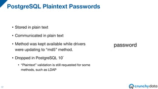 • Stored in plain text
• Communicated in plain text
• Method was kept available while drivers
were updating to “md5” method.
• Dropped in PostgreSQL 10*
• “Plaintext” validation is still requested for some
methods, such as LDAP
PostgreSQL Plaintext Passwords
17
password
 