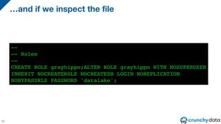 37
--
-- Roles
--
CREATE ROLE grayhippo;ALTER ROLE grayhippo WITH NOSUPERUSER
INHERIT NOCREATEROLE NOCREATEDB LOGIN NOREPLICATION
NOBYPASSRLS PASSWORD 'datalake';
…and if we inspect the file
 