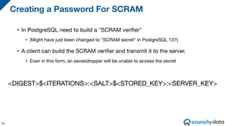 • In PostgreSQL need to build a "SCRAM verifier"
• (Might have just been changed to "SCRAM secret" in PostgreSQL 13?)
• A client can build the SCRAM verifier and transmit it to the server.
• Even in this form, an eavesdropper will be unable to access the secret
Creating a Password For SCRAM
68
<DIGEST>$<ITERATIONS>:<SALT>$<STORED_KEY>:<SERVER_KEY>
 