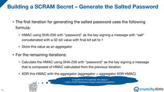 • The first iteration for generating the salted password uses the following
formula:
• HMAC using SHA-256 with "password" as the key signing a message with "salt"
concatenated with a 32-bit value with final bit set to 1
• Store this value as an aggregator
• For the remaining iterations:
• Calculate the HMAC using SHA-256 with "password" as the key signing a message
that is composed of HMAC calculated from the previous iteration
• XOR this HMAC with the aggregator (aggregator = aggregator XOR HMAC)
Building a SCRAM Secret – Generate the Salted Password
73
In base64 for this example, the value is:
"oJZnL+tf7yE1QWp5fykec7xEgw1cwfyr5Jh3SudbWio="
 