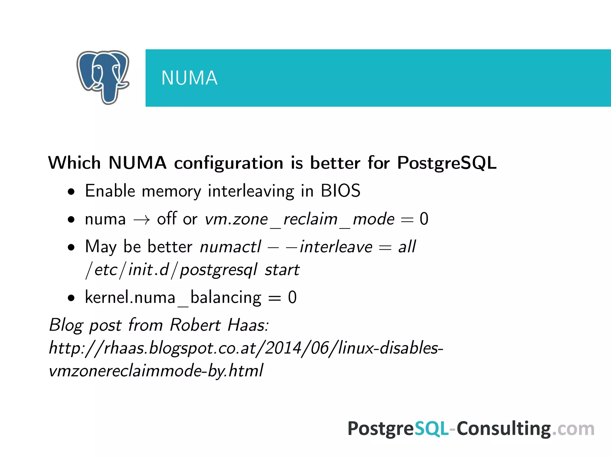 NUMA
Which NUMA conﬁguration is better for PostgreSQL
• Enable memory interleaving in BIOS
• numa → oﬀ or vm.zone_reclaim_mode = 0
• May be better numactl − −interleave = all
/etc/init.d/postgresql start
• kernel.numa_balancing = 0
Blog post from Robert Haas:
http://rhaas.blogspot.co.at/2014/06/linux-disables-
vmzonereclaimmode-by.html
 