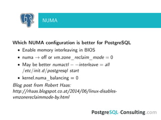 NUMA
Which NUMA conﬁguration is better for PostgreSQL
• Enable memory interleaving in BIOS
• numa → oﬀ or vm.zone_reclaim_mode = 0
• May be better numactl − −interleave = all
/etc/init.d/postgresql start
• kernel.numa_balancing = 0
Blog post from Robert Haas:
http://rhaas.blogspot.co.at/2014/06/linux-disables-
vmzonereclaimmode-by.html
 