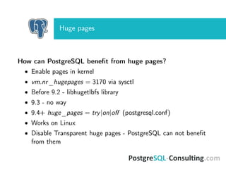 Huge pages
How can PostgreSQL beneﬁt from huge pages?
• Enable pages in kernel
• vm.nr_hugepages = 3170 via sysctl
• Before 9.2 - libhugetlbfs library
• 9.3 - no way
• 9.4+ huge_pages = try|on|oﬀ (postgresql.conf)
• Works on Linux
• Disable Transparent huge pages - PostgreSQL can not beneﬁt
from them
 
