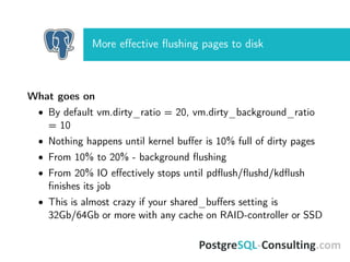 More eﬀective ﬂushing pages to disk
What goes on
• By default vm.dirty_ratio = 20, vm.dirty_background_ratio
= 10
• Nothing happens until kernel buﬀer is 10% full of dirty pages
• From 10% to 20% - background ﬂushing
• From 20% IO eﬀectively stops until pdﬂush/ﬂushd/kdﬂush
ﬁnishes its job
• This is almost crazy if your shared_buﬀers setting is
32Gb/64Gb or more with any cache on RAID-controller or SSD
 